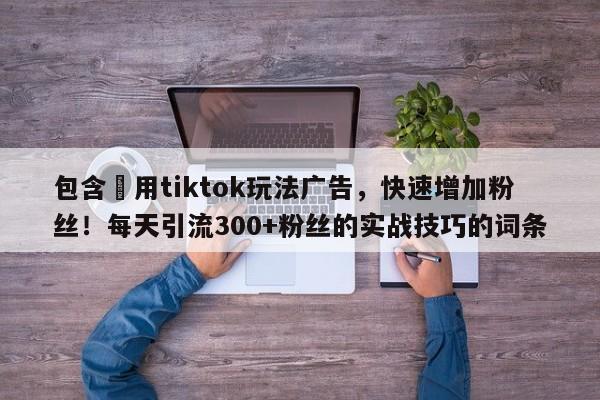 包含⚡用tiktok玩法广告，快速增加粉丝！每天引流300+粉丝的实战技巧的词条