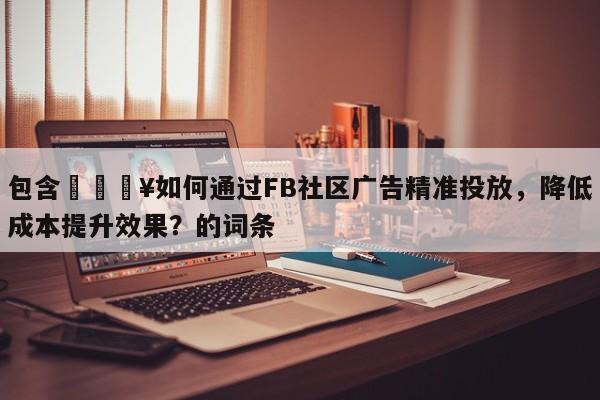 包含🔥如何通过FB社区广告精准投放，降低成本提升效果？的词条