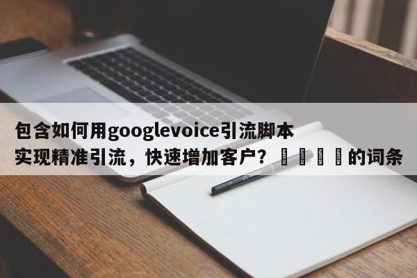 包含如何用googlevoice引流脚本实现精准引流，快速增加客户？💡的词条