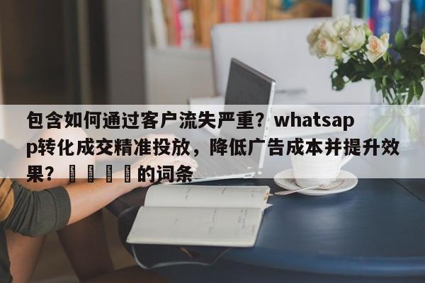 包含如何通过客户流失严重？whatsapp转化成交精准投放，降低广告成本并提升效果？📌的词条