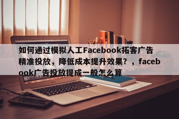 如何通过模拟人工Facebook拓客广告精准投放，降低成本提升效果？，facebook广告投放提成一般怎么算