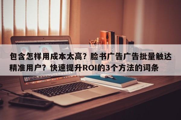 包含怎样用成本太高?脸书广告广告批量触达精准用户?快速提升ROI的3个方法的词条
