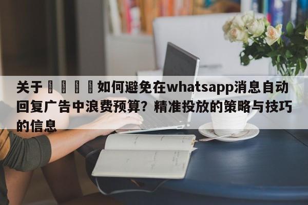 关于🎯如何避免在whatsapp消息自动回复广告中浪费预算?精准投放的策略与技巧的信息