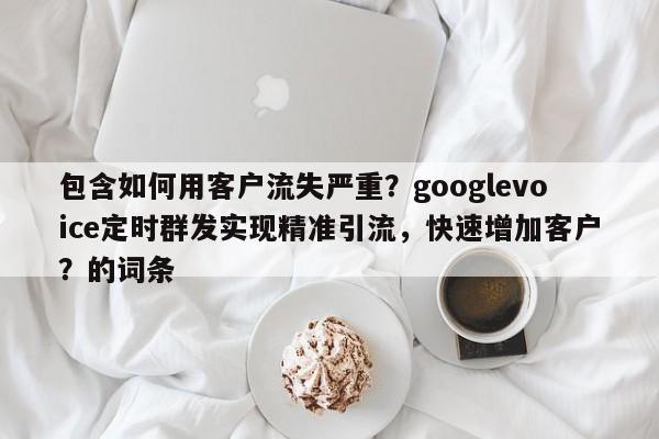 包含如何用客户流失严重？googlevoice定时群发实现精准引流，快速增加客户？的词条