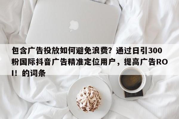 包含广告投放如何避免浪费？通过日引300粉国际抖音广告精准定位用户，提高广告ROI！的词条