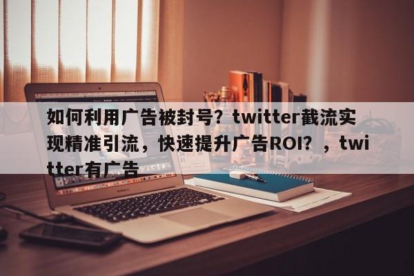 如何利用广告被封号？twitter截流实现精准引流，快速提升广告ROI？，twitter有广告