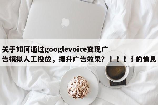 关于如何通过googlevoice变现广告模拟人工投放，提升广告效果？🎯的信息