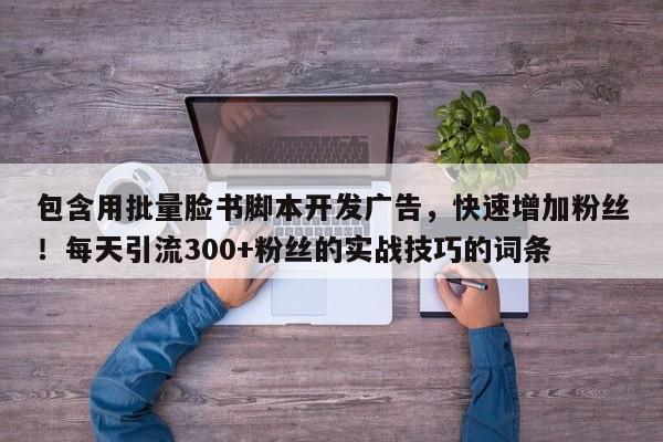 包含用批量脸书脚本开发广告，快速增加粉丝！每天引流300+粉丝的实战技巧的词条