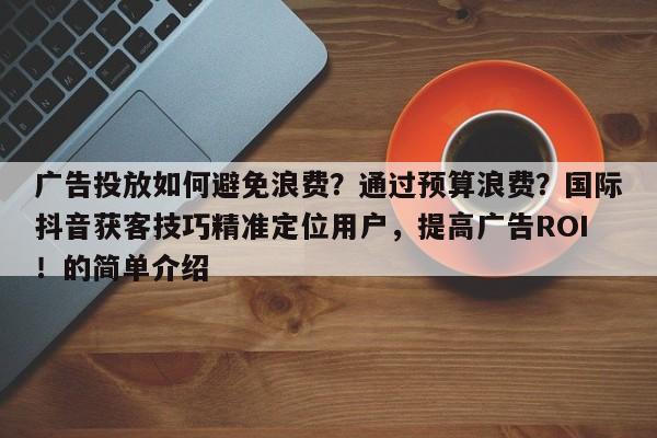 广告投放如何避免浪费？通过预算浪费？国际抖音获客技巧精准定位用户，提高广告ROI！的简单介绍