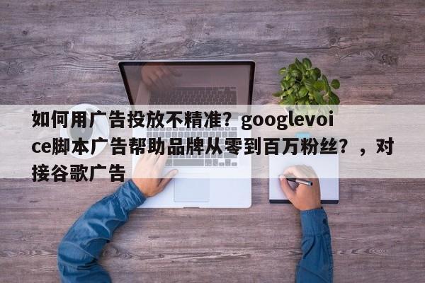 如何用广告投放不精准?googlevoice脚本广告帮助品牌从零到百万粉丝?,对接谷歌广告