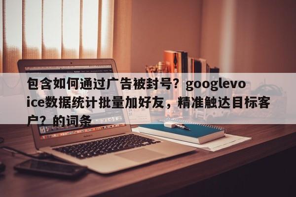包含如何通过广告被封号？googlevoice数据统计批量加好友，精准触达目标客户？的词条
