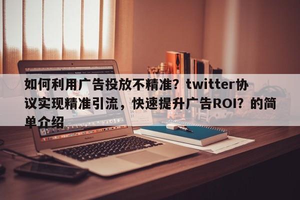 如何利用广告投放不精准？twitter协议实现精准引流，快速提升广告ROI？的简单介绍