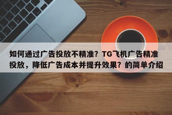 如何通过广告投放不精准？TG飞机广告精准投放，降低广告成本并提升效果？的简单介绍