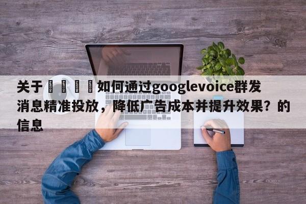 关于📣如何通过googlevoice群发消息精准投放，降低广告成本并提升效果？的信息