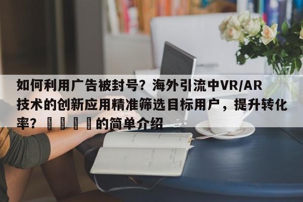 如何利用广告被封号？海外引流中VR/AR技术的创新应用精准筛选目标用户，提升转化率？💡的简单介绍