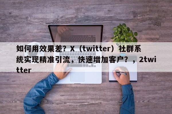 如何用效果差？X（twitter）社群系统实现精准引流，快速增加客户？，2twitter