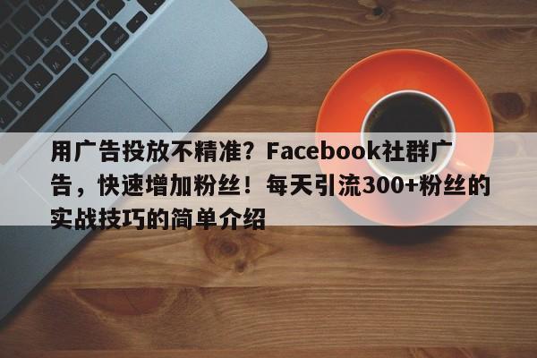用广告投放不精准？Facebook社群广告，快速增加粉丝！每天引流300+粉丝的实战技巧的简单介绍