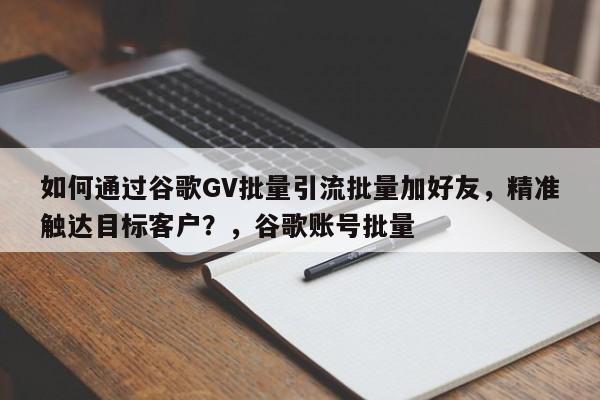 如何通过谷歌GV批量引流批量加好友，精准触达目标客户？，谷歌账号批量