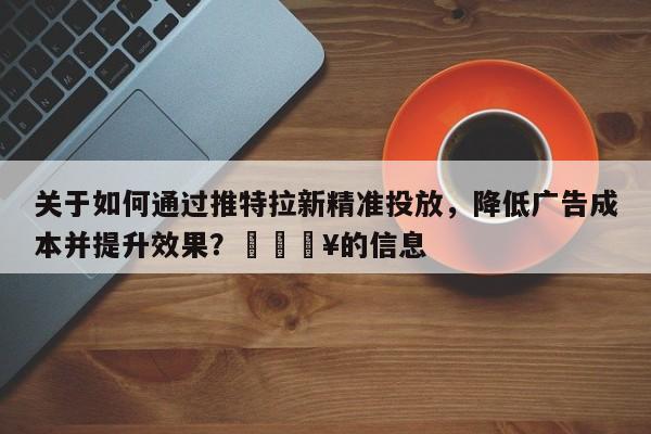 关于如何通过推特拉新精准投放，降低广告成本并提升效果？🔥的信息