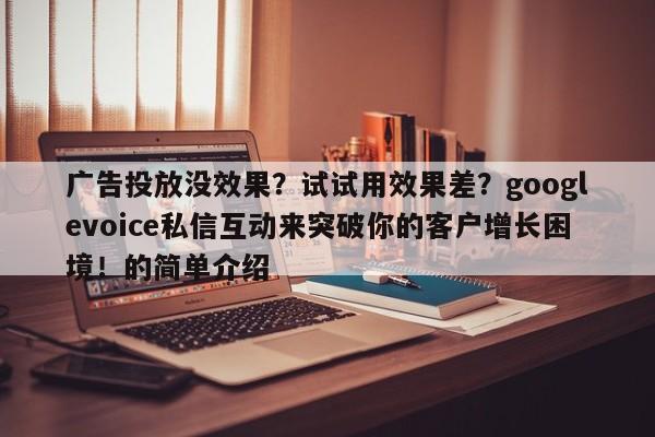 广告投放没效果?试试用效果差?googlevoice私信互动来突破你的客户增长困境!的简单介绍
