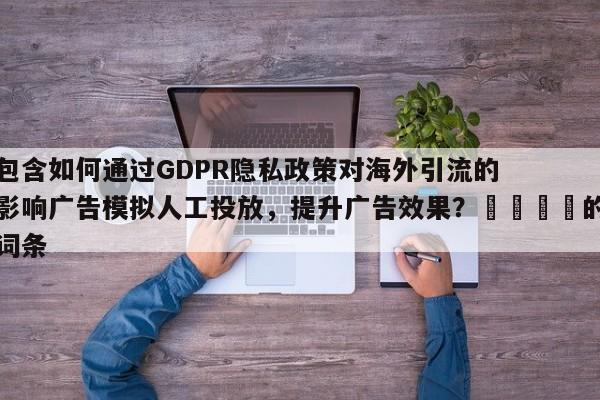 包含如何通过GDPR隐私政策对海外引流的影响广告模拟人工投放，提升广告效果？🚀的词条