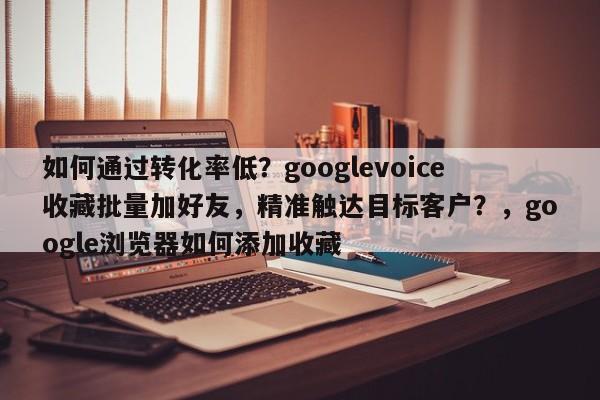 如何通过转化率低？googlevoice收藏批量加好友，精准触达目标客户？，google浏览器如何添加收藏