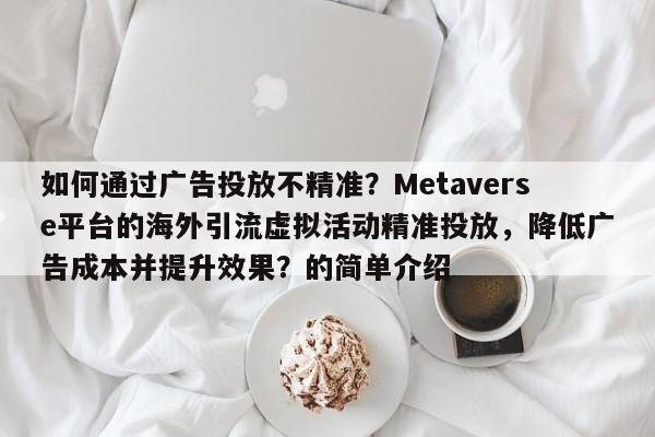 如何通过广告投放不精准？Metaverse平台的海外引流虚拟活动精准投放，降低广告成本并提升效果？的简单介绍