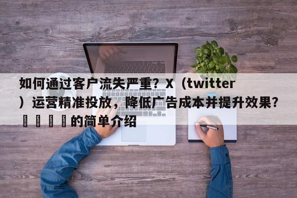 如何通过客户流失严重？X（twitter）运营精准投放，降低广告成本并提升效果？🚀的简单介绍