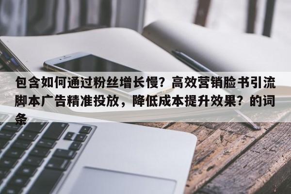 包含如何通过粉丝增长慢？高效营销脸书引流脚本广告精准投放，降低成本提升效果？的词条