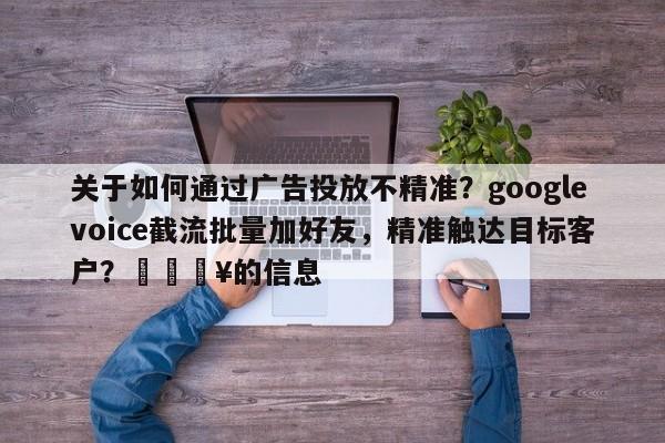 关于如何通过广告投放不精准？googlevoice截流批量加好友，精准触达目标客户？💥的信息