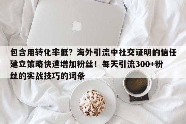 包含用转化率低？海外引流中社交证明的信任建立策略快速增加粉丝！每天引流300+粉丝的实战技巧的词条