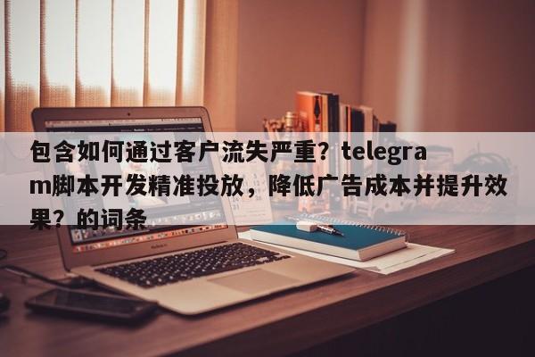 包含如何通过客户流失严重？telegram脚本开发精准投放，降低广告成本并提升效果？的词条