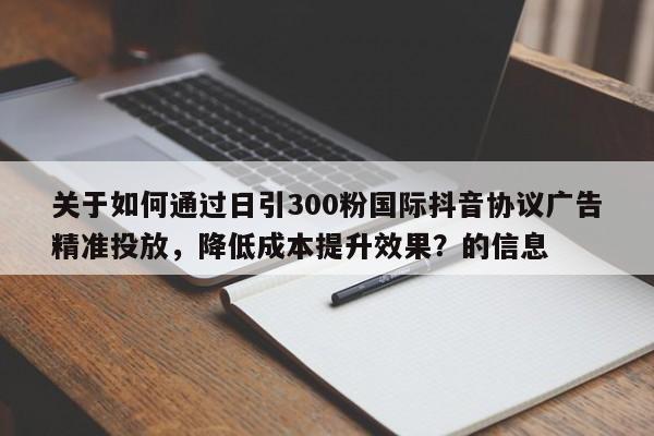 关于如何通过日引300粉国际抖音协议广告精准投放，降低成本提升效果？的信息