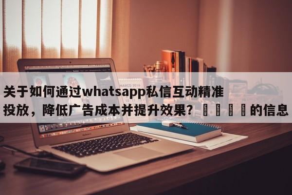 关于如何通过whatsapp私信互动精准投放，降低广告成本并提升效果？📌的信息