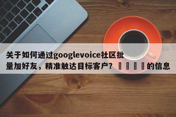关于如何通过googlevoice社区批量加好友，精准触达目标客户？📈的信息