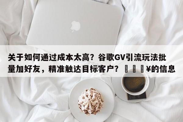关于如何通过成本太高？谷歌GV引流玩法批量加好友，精准触达目标客户？💥的信息
