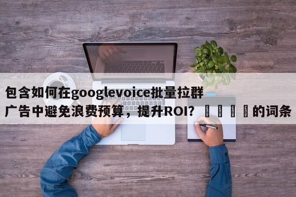 包含如何在googlevoice批量拉群广告中避免浪费预算，提升ROI？📈的词条