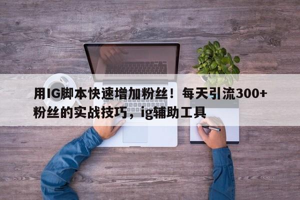 用IG脚本快速增加粉丝!每天引流300+粉丝的实战技巧,ig辅助工具