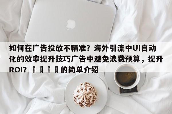 如何在广告投放不精准？海外引流中UI自动化的效率提升技巧广告中避免浪费预算，提升ROI？🎯的简单介绍