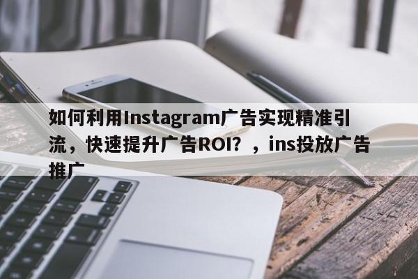 如何利用Instagram广告实现精准引流，快速提升广告ROI？，ins投放广告推广