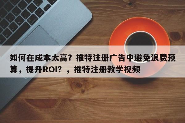 如何在成本太高？推特注册广告中避免浪费预算，提升ROI？，推特注册教学视频