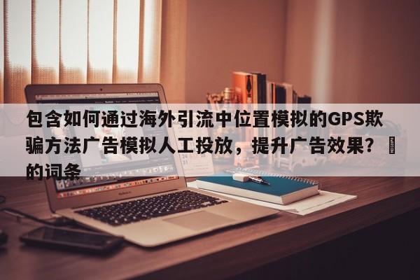 包含如何通过海外引流中位置模拟的GPS欺骗方法广告模拟人工投放，提升广告效果？⚡的词条