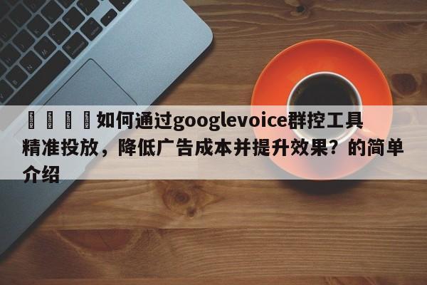 🚀如何通过googlevoice群控工具精准投放，降低广告成本并提升效果？的简单介绍