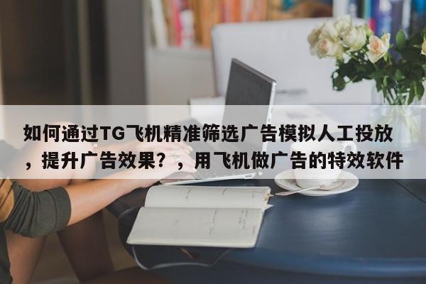 如何通过TG飞机精准筛选广告模拟人工投放，提升广告效果？，用飞机做广告的特效软件