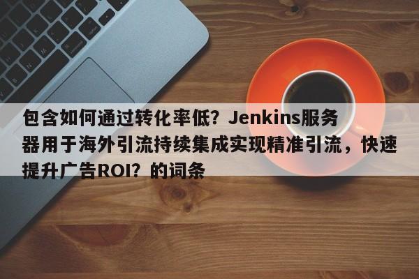 包含如何通过转化率低？Jenkins服务器用于海外引流持续集成实现精准引流，快速提升广告ROI？的词条