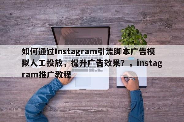 如何通过Instagram引流脚本广告模拟人工投放，提升广告效果？，instagram推广教程