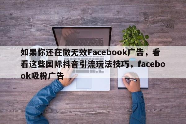 如果你还在做无效Facebook广告，看看这些国际抖音引流玩法技巧，facebook吸粉广告