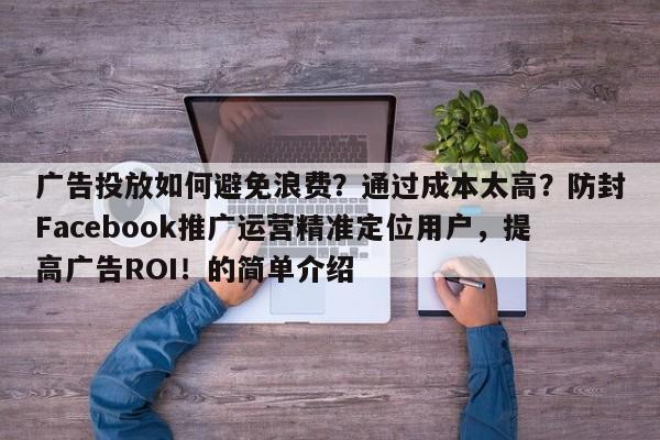 广告投放如何避免浪费？通过成本太高？防封Facebook推广运营精准定位用户，提高广告ROI！的简单介绍