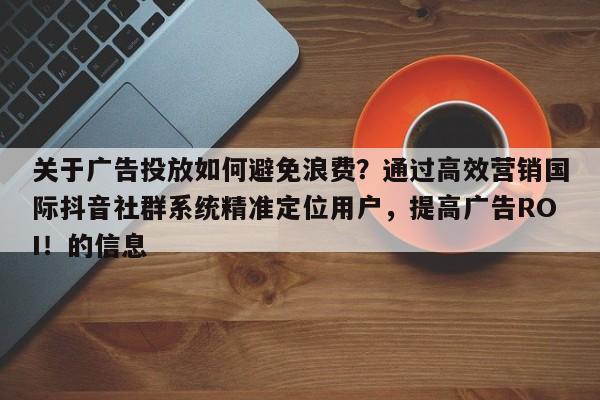 关于广告投放如何避免浪费？通过高效营销国际抖音社群系统精准定位用户，提高广告ROI！的信息