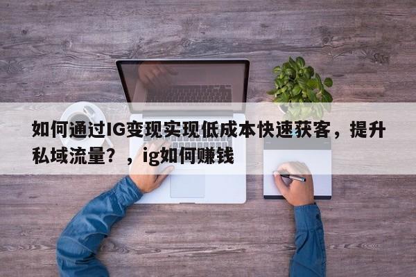 如何通过IG变现实现低成本快速获客，提升私域流量？，ig如何赚钱